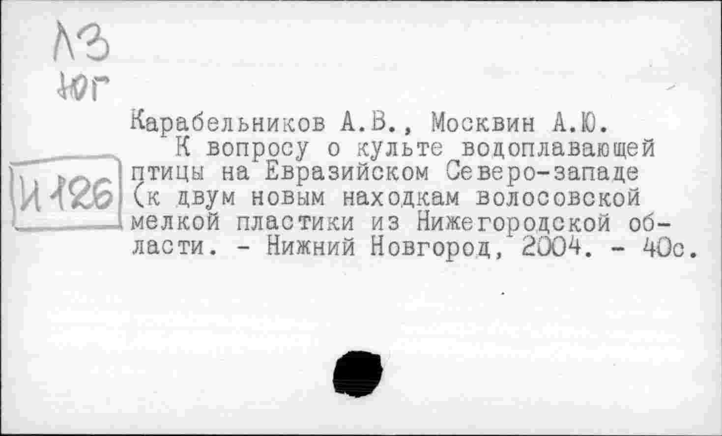 ﻿1\Ъ
Wr
И 426
Карабельников A.ß., Москвин А.Ю.
К вопросу о культе водоплавающей птицы на Евразийском Северо-западе (к двум новым находкам волосовской мелкой пластики из Нижегородской области. - Нижний Новгород, 2004. - 40с.